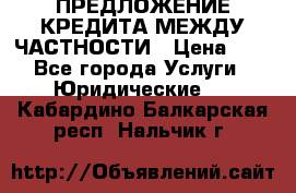 ПРЕДЛОЖЕНИЕ КРЕДИТА МЕЖДУ ЧАСТНОСТИ › Цена ­ 0 - Все города Услуги » Юридические   . Кабардино-Балкарская респ.,Нальчик г.